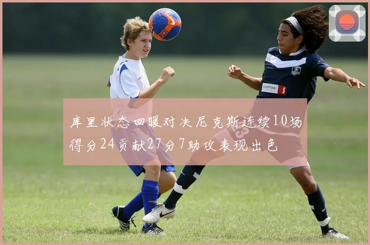 库里状态回暖对决尼克斯连续10场得分24贡献27分7助攻表现出色