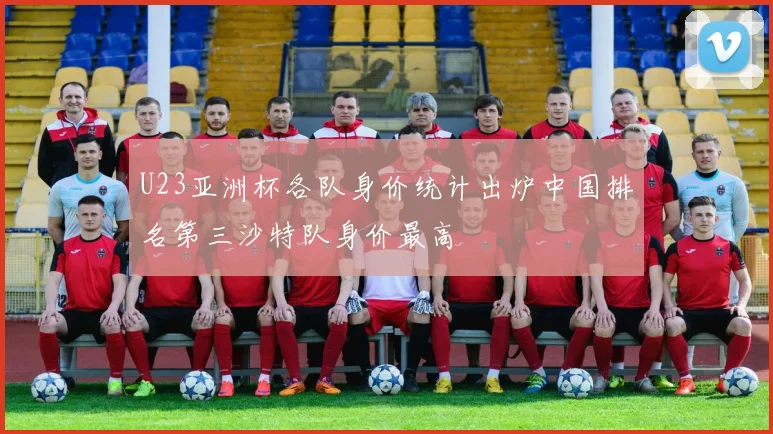 U23亚洲杯各队身价统计出炉中国排名第三沙特队身价最高
