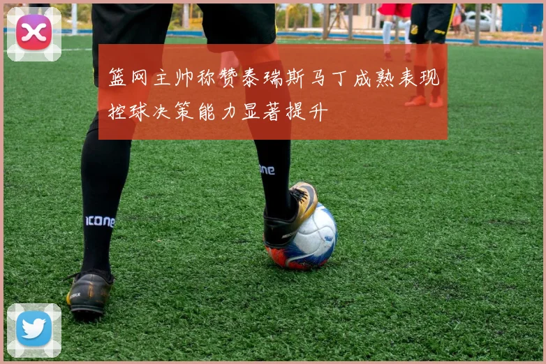 篮网主帅称赞泰瑞斯马丁成熟表现控球决策能力显著提升