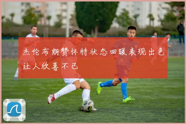 杰伦布朗赞怀特状态回暖表现出色让人欣喜不已