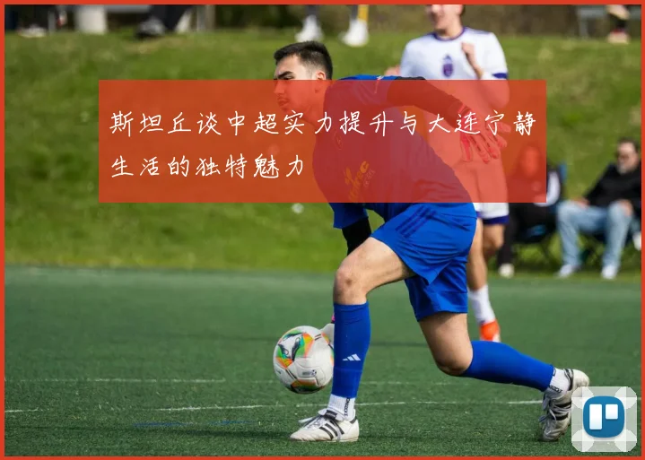 斯坦丘谈中超实力提升与大连宁静生活的独特魅力