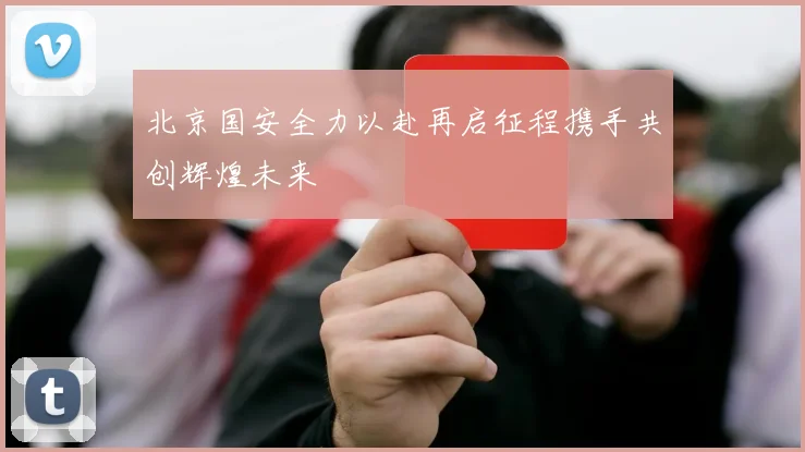 北京国安全力以赴再启征程携手共创辉煌未来