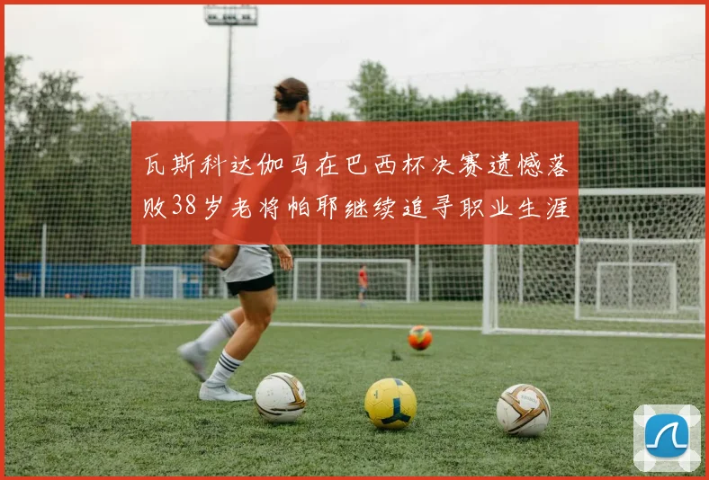 瓦斯科达伽马在巴西杯决赛遗憾落败38岁老将帕耶继续追寻职业生涯首冠