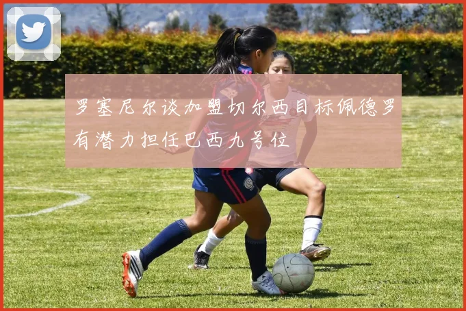 罗塞尼尔谈加盟切尔西目标佩德罗有潜力担任巴西九号位