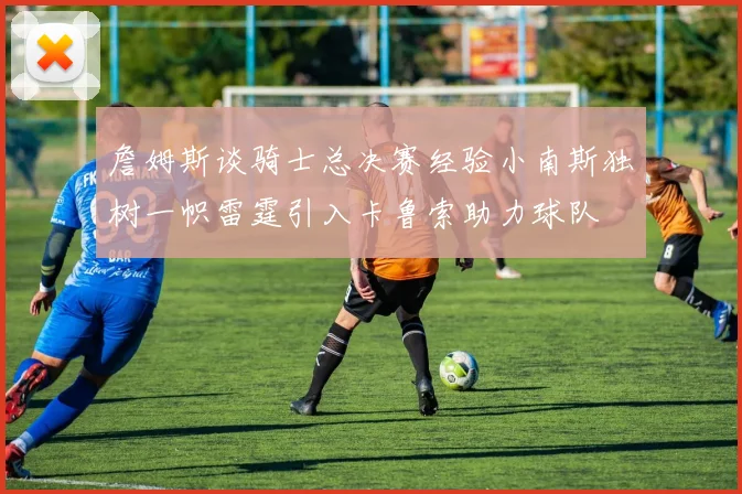 詹姆斯谈骑士总决赛经验小南斯独树一帜雷霆引入卡鲁索助力球队