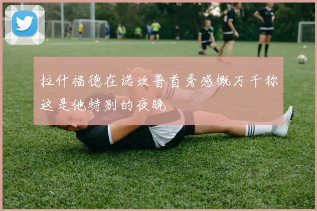 拉什福德在诺坎普首秀感慨万千称这是他特别的夜晚