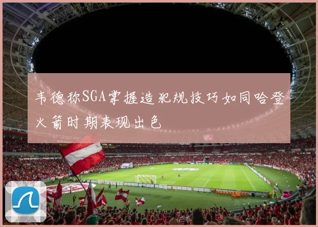 韦德称SGA掌握造犯规技巧如同哈登火箭时期表现出色