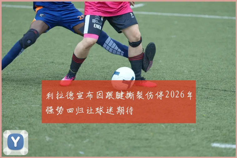 利拉德宣布因跟腱撕裂伤停2026年强势回归让球迷期待