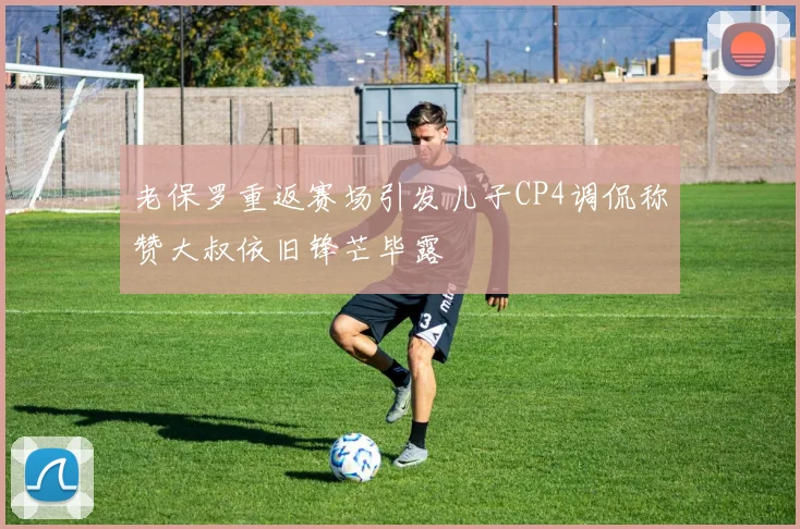 老保罗重返赛场引发儿子CP4调侃称赞大叔依旧锋芒毕露