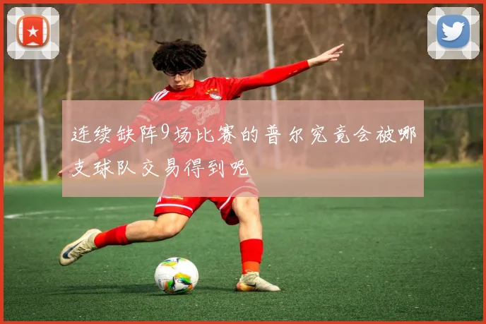 连续缺阵9场比赛的普尔究竟会被哪支球队交易得到呢