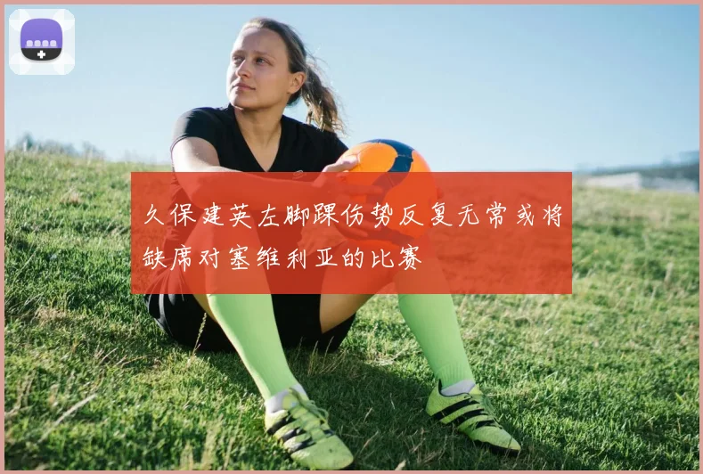 久保建英左脚踝伤势反复无常或将缺席对塞维利亚的比赛
