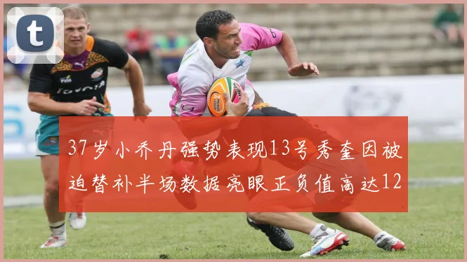 37岁小乔丹强势表现13号秀奎因被迫替补半场数据亮眼正负值高达12