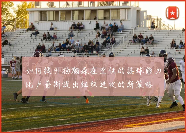 如何提升杨瀚森在空位的接球能力比卢普斯提出组织进攻的新策略