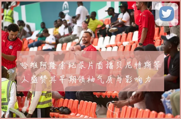 哈维阿隆索纪录片首播贝尼特斯等人盛赞其早期领袖气质与影响力